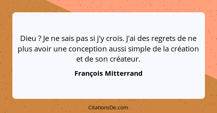 Dieu ? Je ne sais pas si j'y crois. J'ai des regrets de ne plus avoir une conception aussi simple de la création et de son... - François Mitterrand