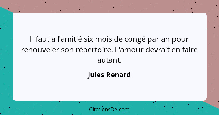 Il faut à l'amitié six mois de congé par an pour renouveler son répertoire. L'amour devrait en faire autant.... - Jules Renard