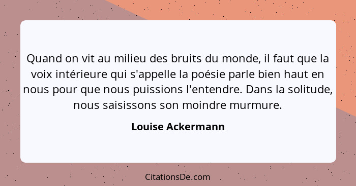 Quand on vit au milieu des bruits du monde, il faut que la voix intérieure qui s'appelle la poésie parle bien haut en nous pour que... - Louise Ackermann