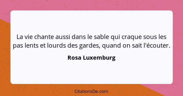 La vie chante aussi dans le sable qui craque sous les pas lents et lourds des gardes, quand on sait l'écouter.... - Rosa Luxemburg