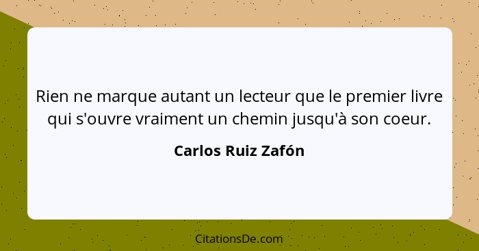 Rien ne marque autant un lecteur que le premier livre qui s'ouvre vraiment un chemin jusqu'à son coeur.... - Carlos Ruiz Zafón