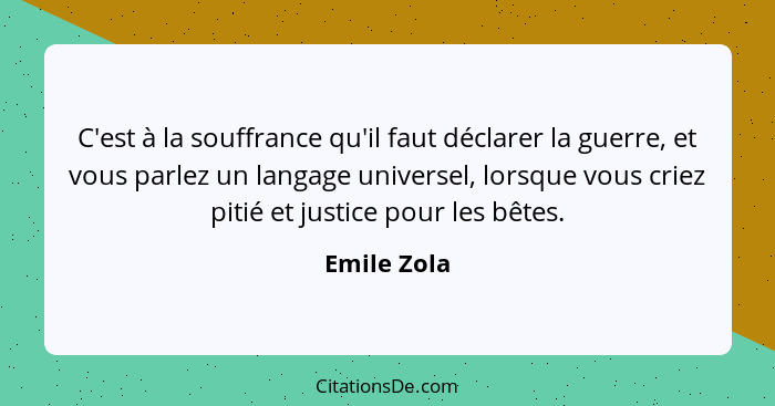 C'est à la souffrance qu'il faut déclarer la guerre, et vous parlez un langage universel, lorsque vous criez pitié et justice pour les bê... - Emile Zola