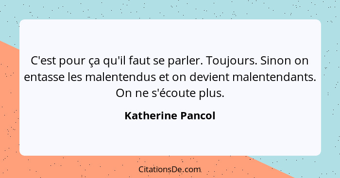 C'est pour ça qu'il faut se parler. Toujours. Sinon on entasse les malentendus et on devient malentendants. On ne s'écoute plus.... - Katherine Pancol