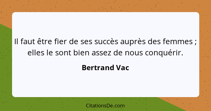 Il faut être fier de ses succès auprès des femmes ; elles le sont bien assez de nous conquérir.... - Bertrand Vac