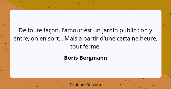 De toute façon, l'amour est un jardin public : on y entre, on en sort... Mais à partir d'une certaine heure, tout ferme.... - Boris Bergmann