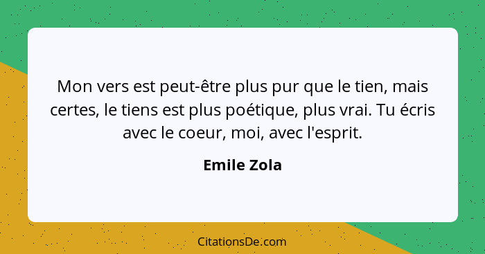 Mon vers est peut-être plus pur que le tien, mais certes, le tiens est plus poétique, plus vrai. Tu écris avec le coeur, moi, avec l'espr... - Emile Zola