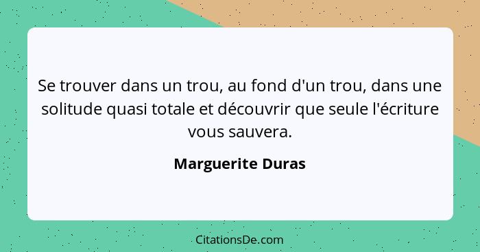 Se trouver dans un trou, au fond d'un trou, dans une solitude quasi totale et découvrir que seule l'écriture vous sauvera.... - Marguerite Duras