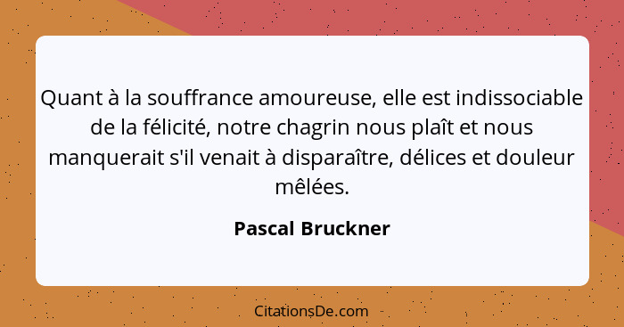 Quant à la souffrance amoureuse, elle est indissociable de la félicité, notre chagrin nous plaît et nous manquerait s'il venait à di... - Pascal Bruckner