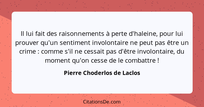 Il lui fait des raisonnements à perte d'haleine, pour lui prouver qu'un sentiment involontaire ne peut pas être un crime&... - Pierre Choderlos de Laclos