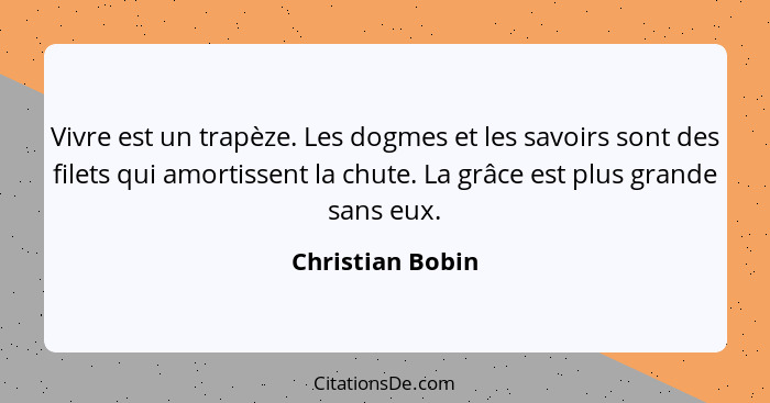 Vivre est un trapèze. Les dogmes et les savoirs sont des filets qui amortissent la chute. La grâce est plus grande sans eux.... - Christian Bobin