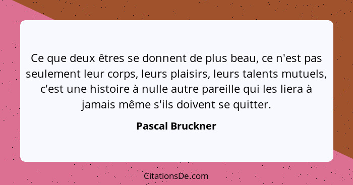 Ce que deux êtres se donnent de plus beau, ce n'est pas seulement leur corps, leurs plaisirs, leurs talents mutuels, c'est une histo... - Pascal Bruckner