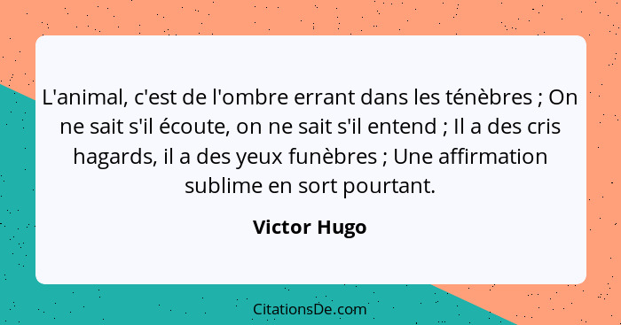 L'animal, c'est de l'ombre errant dans les ténèbres ; On ne sait s'il écoute, on ne sait s'il entend ; Il a des cris hagards,... - Victor Hugo