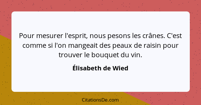 Pour mesurer l'esprit, nous pesons les crânes. C'est comme si l'on mangeait des peaux de raisin pour trouver le bouquet du vin.... - Élisabeth de Wied