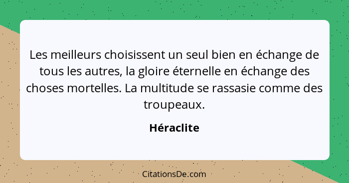 Les meilleurs choisissent un seul bien en échange de tous les autres, la gloire éternelle en échange des choses mortelles. La multitude se... - Héraclite