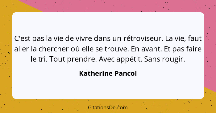 C'est pas la vie de vivre dans un rétroviseur. La vie, faut aller la chercher où elle se trouve. En avant. Et pas faire le tri. Tou... - Katherine Pancol