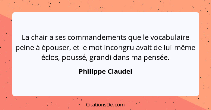 La chair a ses commandements que le vocabulaire peine à épouser, et le mot incongru avait de lui-même éclos, poussé, grandi dans ma... - Philippe Claudel