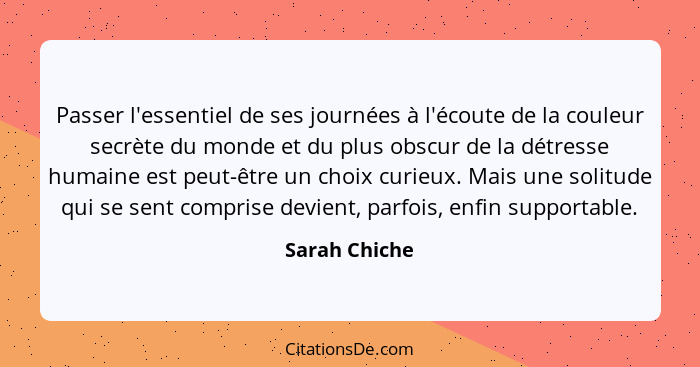 Passer l'essentiel de ses journées à l'écoute de la couleur secrète du monde et du plus obscur de la détresse humaine est peut-être un... - Sarah Chiche