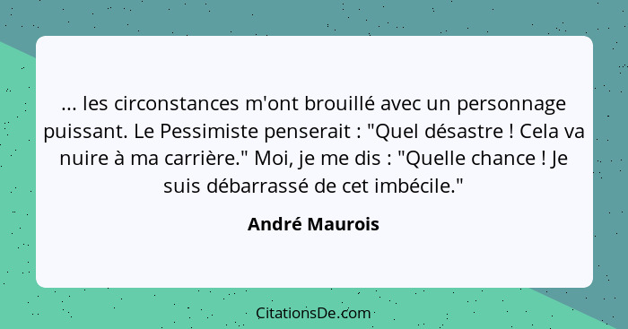 ... les circonstances m'ont brouillé avec un personnage puissant. Le Pessimiste penserait : "Quel désastre ! Cela va nuire à... - André Maurois