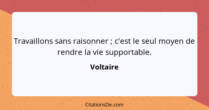 Travaillons sans raisonner ; c'est le seul moyen de rendre la vie supportable.... - Voltaire