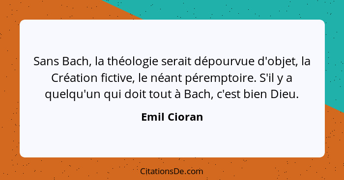 Sans Bach, la théologie serait dépourvue d'objet, la Création fictive, le néant péremptoire. S'il y a quelqu'un qui doit tout à Bach, c'... - Emil Cioran