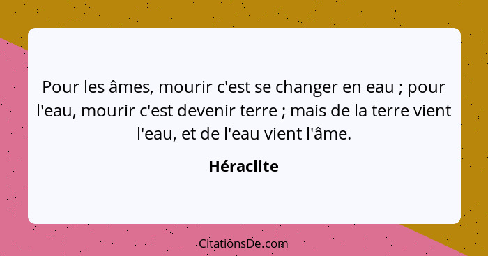 Pour les âmes, mourir c'est se changer en eau ; pour l'eau, mourir c'est devenir terre ; mais de la terre vient l'eau, et de l'e... - Héraclite