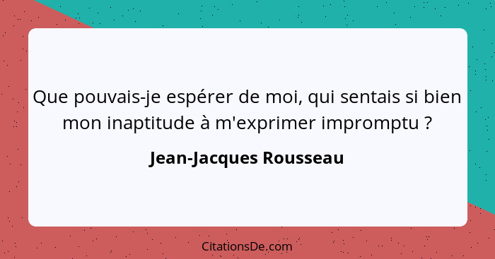 Que pouvais-je espérer de moi, qui sentais si bien mon inaptitude à m'exprimer impromptu ?... - Jean-Jacques Rousseau