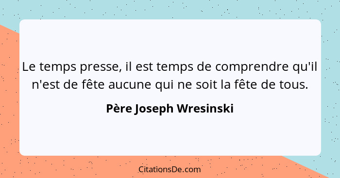 Le temps presse, il est temps de comprendre qu'il n'est de fête aucune qui ne soit la fête de tous.... - Père Joseph Wresinski