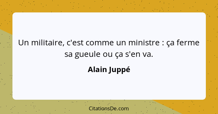 Un militaire, c'est comme un ministre : ça ferme sa gueule ou ça s'en va.... - Alain Juppé