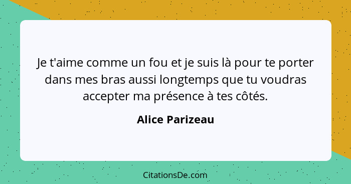 Je t'aime comme un fou et je suis là pour te porter dans mes bras aussi longtemps que tu voudras accepter ma présence à tes côtés.... - Alice Parizeau