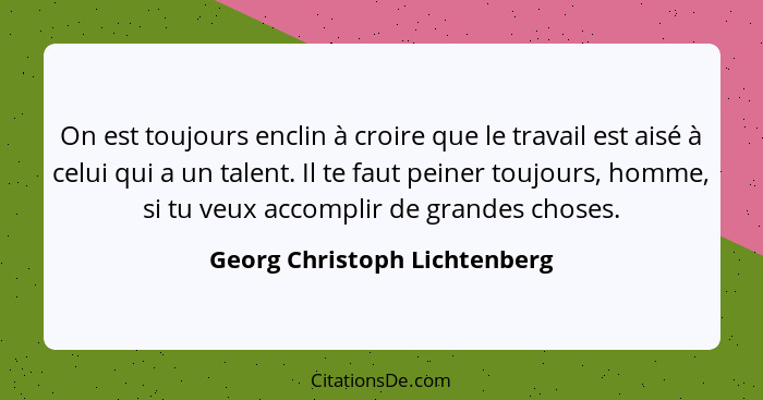 On est toujours enclin à croire que le travail est aisé à celui qui a un talent. Il te faut peiner toujours, homme, si t... - Georg Christoph Lichtenberg