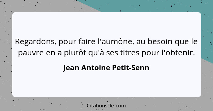 Regardons, pour faire l'aumône, au besoin que le pauvre en a plutôt qu'à ses titres pour l'obtenir.... - Jean Antoine Petit-Senn