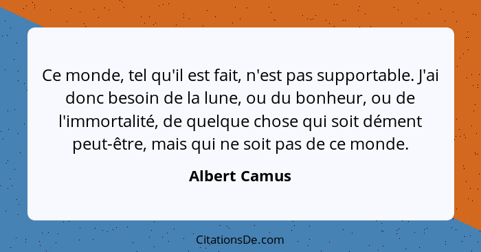 Ce monde, tel qu'il est fait, n'est pas supportable. J'ai donc besoin de la lune, ou du bonheur, ou de l'immortalité, de quelque chose... - Albert Camus