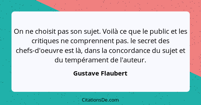 On ne choisit pas son sujet. Voilà ce que le public et les critiques ne comprennent pas. le secret des chefs-d'oeuvre est là, dans... - Gustave Flaubert