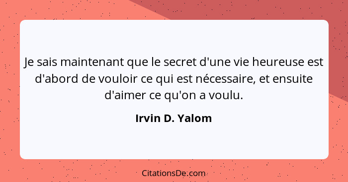 Je sais maintenant que le secret d'une vie heureuse est d'abord de vouloir ce qui est nécessaire, et ensuite d'aimer ce qu'on a voulu... - Irvin D. Yalom