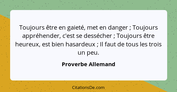 Toujours être en gaieté, met en danger ; Toujours appréhender, c'est se dessécher ; Toujours être heureux, est bien hasa... - Proverbe Allemand