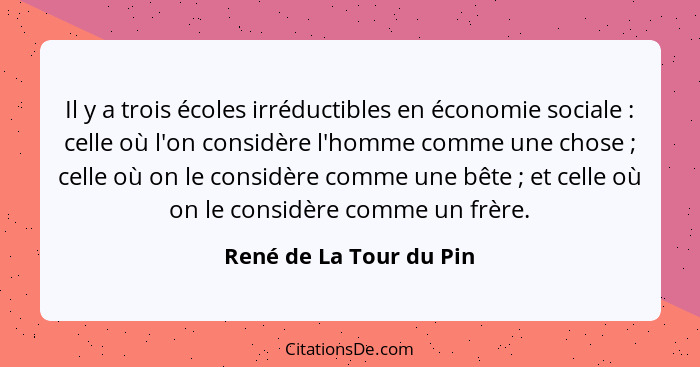 Il y a trois écoles irréductibles en économie sociale : celle où l'on considère l'homme comme une chose ; celle où... - René de La Tour du Pin