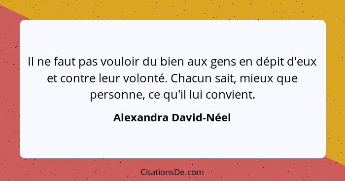 Il ne faut pas vouloir du bien aux gens en dépit d'eux et contre leur volonté. Chacun sait, mieux que personne, ce qu'il lui co... - Alexandra David-Néel