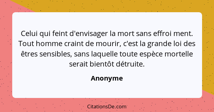 Celui qui feint d'envisager la mort sans effroi ment. Tout homme craint de mourir, c'est la grande loi des êtres sensibles, sans laquelle to... - Anonyme