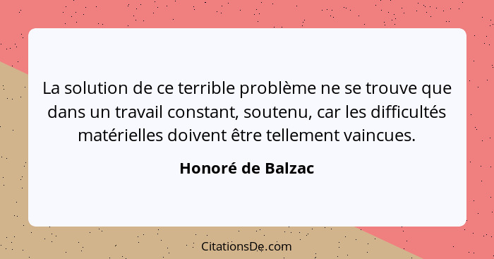 La solution de ce terrible problème ne se trouve que dans un travail constant, soutenu, car les difficultés matérielles doivent êtr... - Honoré de Balzac