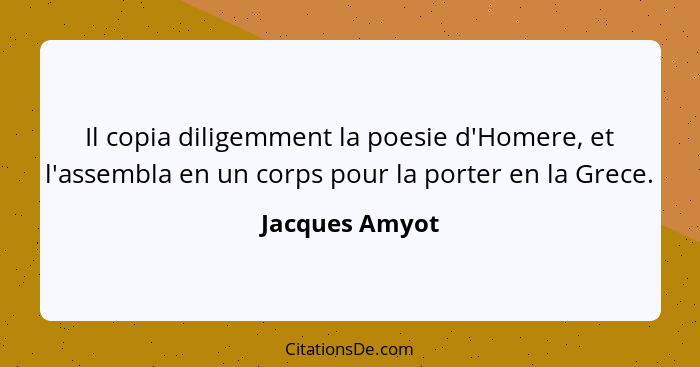 Il copia diligemment la poesie d'Homere, et l'assembla en un corps pour la porter en la Grece.... - Jacques Amyot