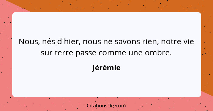 Nous, nés d'hier, nous ne savons rien, notre vie sur terre passe comme une ombre.... - Jérémie