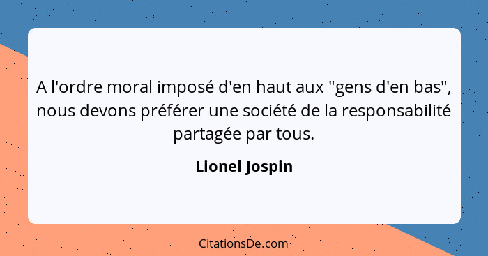 A l'ordre moral imposé d'en haut aux "gens d'en bas", nous devons préférer une société de la responsabilité partagée par tous.... - Lionel Jospin