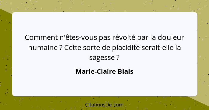 Comment n'êtes-vous pas révolté par la douleur humaine ? Cette sorte de placidité serait-elle la sagesse ?... - Marie-Claire Blais