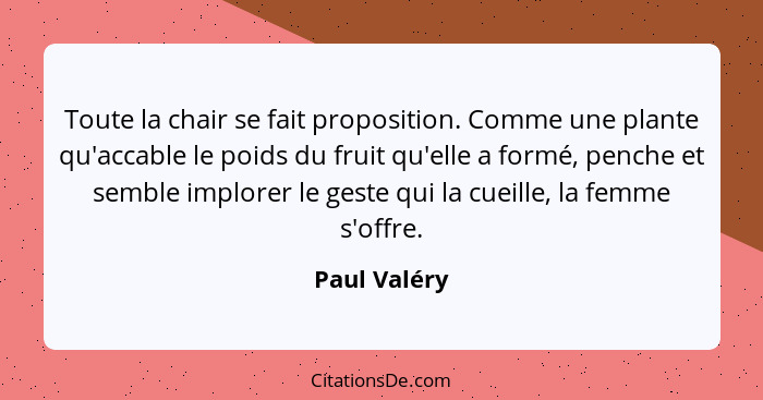 Toute la chair se fait proposition. Comme une plante qu'accable le poids du fruit qu'elle a formé, penche et semble implorer le geste qu... - Paul Valéry