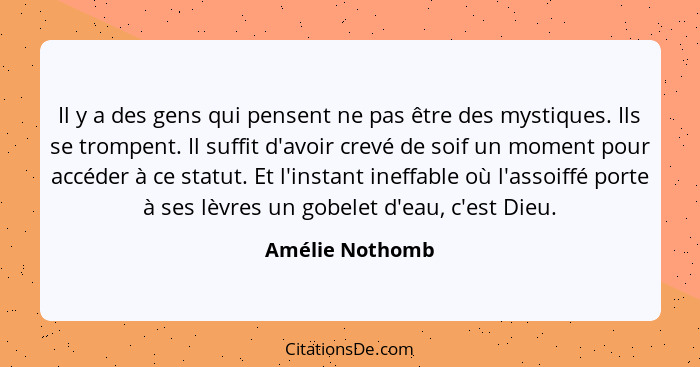 Il y a des gens qui pensent ne pas être des mystiques. Ils se trompent. Il suffit d'avoir crevé de soif un moment pour accéder à ce s... - Amélie Nothomb