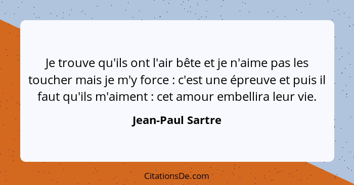 Je trouve qu'ils ont l'air bête et je n'aime pas les toucher mais je m'y force : c'est une épreuve et puis il faut qu'ils m'ai... - Jean-Paul Sartre