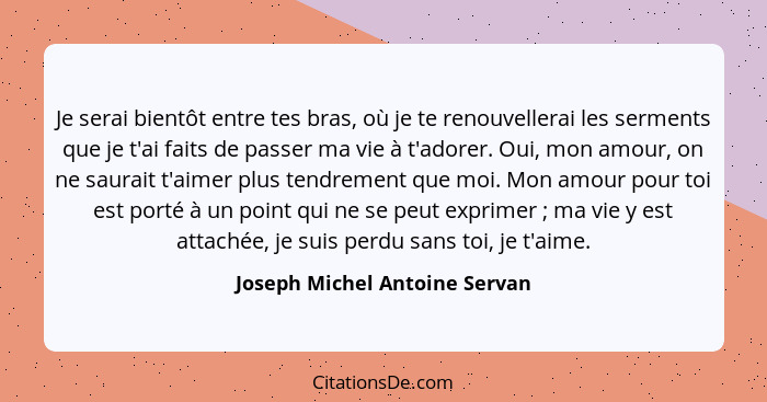 Je serai bientôt entre tes bras, où je te renouvellerai les serments que je t'ai faits de passer ma vie à t'adorer. Oui... - Joseph Michel Antoine Servan