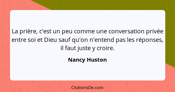 La prière, c'est un peu comme une conversation privée entre soi et Dieu sauf qu'on n'entend pas les réponses, il faut juste y croire.... - Nancy Huston