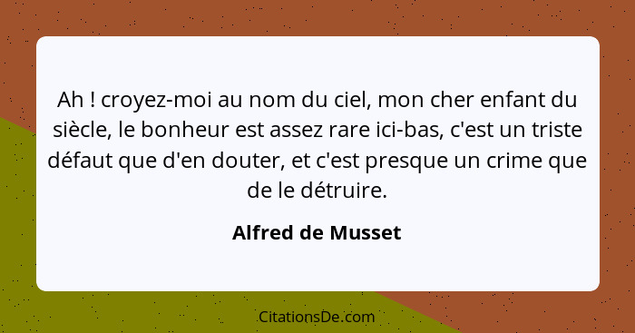 Ah ! croyez-moi au nom du ciel, mon cher enfant du siècle, le bonheur est assez rare ici-bas, c'est un triste défaut que d'en... - Alfred de Musset