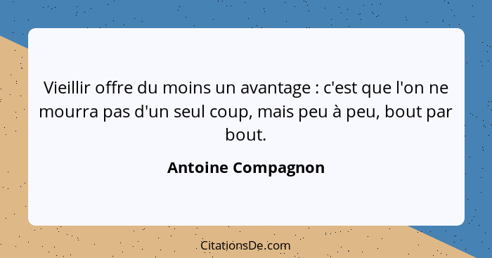 Vieillir offre du moins un avantage : c'est que l'on ne mourra pas d'un seul coup, mais peu à peu, bout par bout.... - Antoine Compagnon